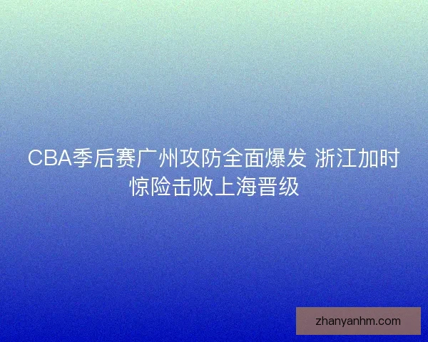 CBA季后赛广州攻防全面爆发 浙江加时惊险击败上海晋级 CBA季后赛广州攻防全面爆发 浙江加时惊险击败上海晋级