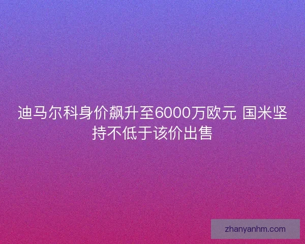 迪马尔科身价飙升至6000万欧元 国米坚持不低于该价出售 迪马尔科身价飙升至6000万欧元 国米坚持不低于该价出售