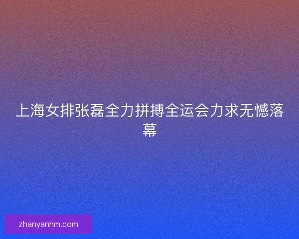 上海女排张磊全力拼搏全运会力求无憾落幕 上海女排张磊全力拼搏全运会力求无憾落幕