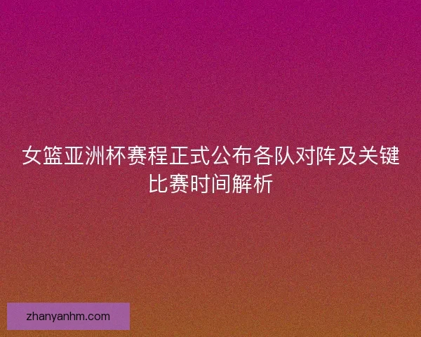 女篮亚洲杯赛程正式公布各队对阵及关键比赛时间解析